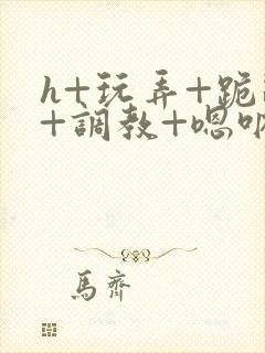 h+玩弄+跪趴+调教+嗯呐女女