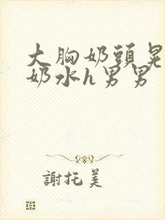 大胸奶头晃着喷奶水h男男