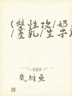 (双性攻/奶瘾/产乳/生子)