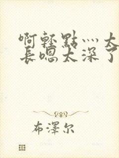 啊轻点灬太粗太长嗯太深了