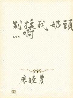 别揉我奶头…嗯…啊