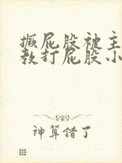 撅屁股被主人调教打屁股小说