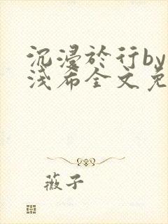 沉浸于行by顾浅希全文免费阅读笔趣阁