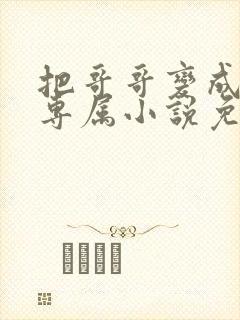 把哥哥变成我的专属小说免费阅读无弹窗