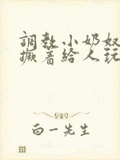 调教小奶奴跪趴撅着给人玩弄h