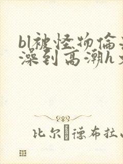 bl被怪物伦流澡到高潮h文