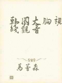 韩国大胸视频在线观看