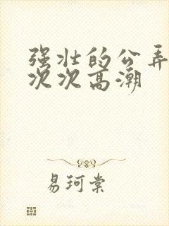 强壮的公弄得我次次高潮