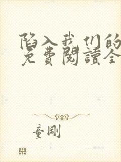 陷入我们的热恋免费阅读全文免费阅读正版