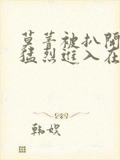 莫菁被扒开双腿猛烈进入在线视频