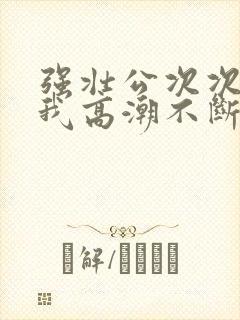 强壮公次次弄得我高潮不断网站