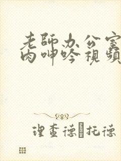 老师办公室h荡肉呻吟视频