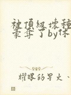 被顶级坏种强取豪夺了by休水唯一