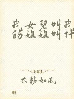 我女儿叫我爸爸的姐姐叫什么