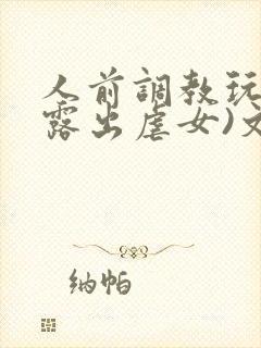 人前调教玩弄(露出虐女)文