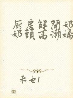 厨房解开奶罩吸奶头高潮娇妻互换