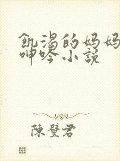 饥渴的妈妈高潮呻吟小说