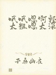 哦哦嗯啊轻点灬太粗嗯太深了用力了