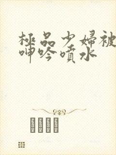 极品少妇被啪到呻吟喷水