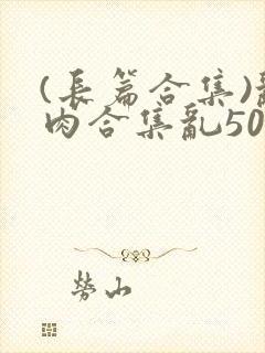 (长篇合集)乱肉合集乱500篇