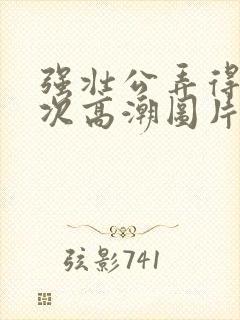 强壮公弄得我次次高潮图片