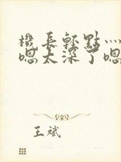 机长轻点灬太粗嗯太深了嗯小说