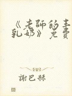 《老师的丰满大乳奶》免费完整版