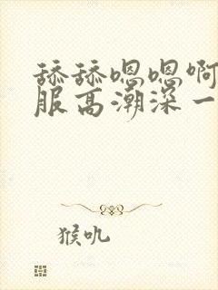 舔舔嗯嗯啊啊舒服高潮深一点