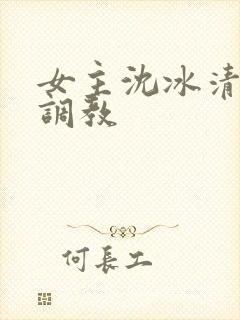 女主沈冰清h文调教