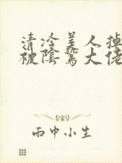 清冷美人掉马后被阴鸷大佬强制疼宠小说