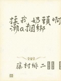 揉我奶头啊嗯高潮a捆绑