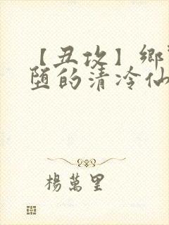 【丑攻】乡野雌堕的清冷仙君
