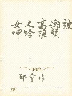 女人高潮被爽到呻吟视频