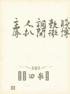 主人调教贱奴羞辱扒开微博小说