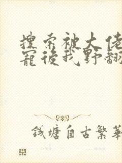 搜索被大佬们团宠后我野翻了小说