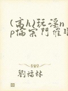 (高h)玩淫np伦宗门催眠