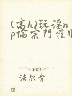 (高h)玩淫np伦宗门催眠