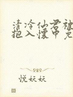 清冷仙君被老汉抱入怀中免费阅读