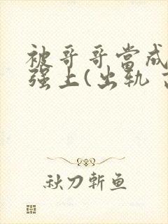 被哥哥当成嫂子强上(出轨 高h)