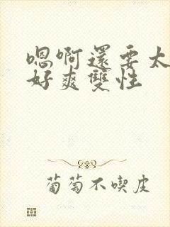 嗯啊还要太大了好爽双性