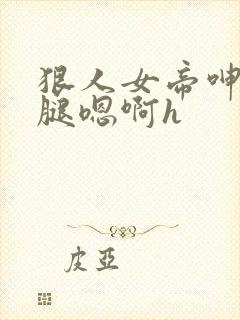 狠人女帝呻吟双腿嗯啊h