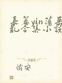 长篇yin荡岳乱合集小说.x