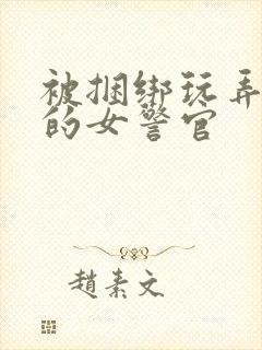 被捆绑玩弄调教的女警官