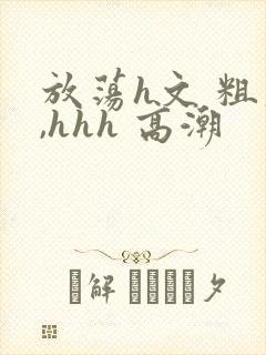 放荡h文 粗大,hhh 高潮