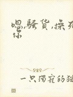 嗯,骚货,操死你