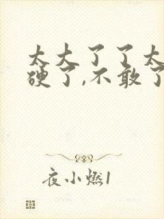 太大了了太粗太硬了,不敢了