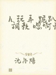 h 玩弄 跪趴 调教 嗯啊快穿