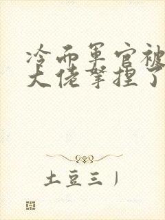 冷面军官被科研大佬拿捏了小说免费阅读