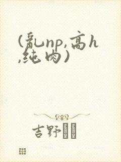 (乱np,高h,纯肉)
