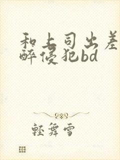 和上司出差被灌醉侵犯bd